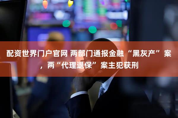 配资世界门户官网 两部门通报金融 “黑灰产” 案，两“代理退保” 案主犯获刑