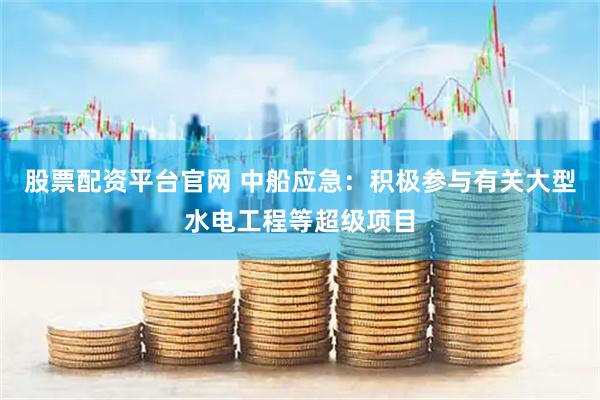 股票配资平台官网 中船应急：积极参与有关大型水电工程等超级项目