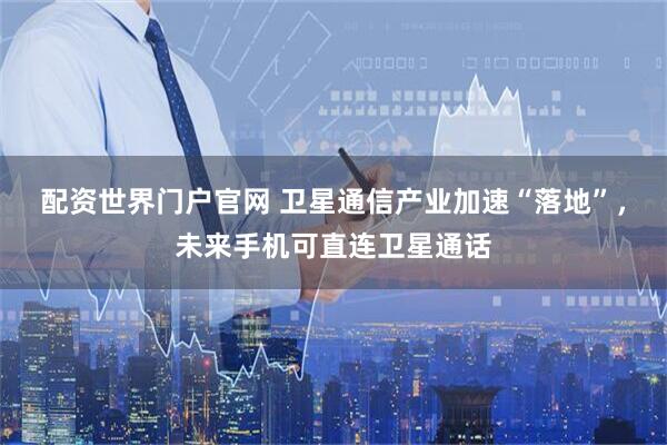 配资世界门户官网 卫星通信产业加速“落地”，未来手机可直连卫星通话