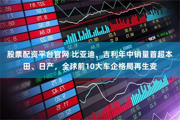 股票配资平台官网 比亚迪、吉利年中销量首超本田、日产，全球前10大车企格局再生变