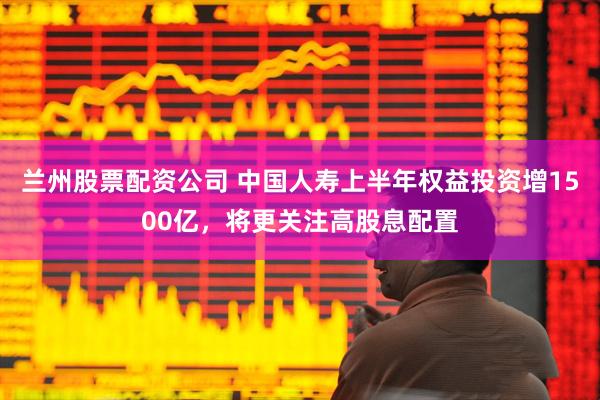 兰州股票配资公司 中国人寿上半年权益投资增1500亿，将更关注高股息配置