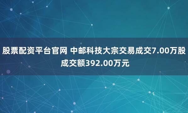 股票配资平台官网 中邮科技大宗交易成交7.00万股 成交额392.00万元