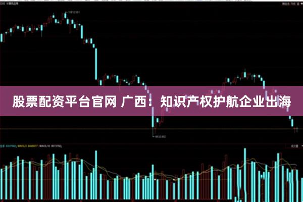 股票配资平台官网 广西：知识产权护航企业出海