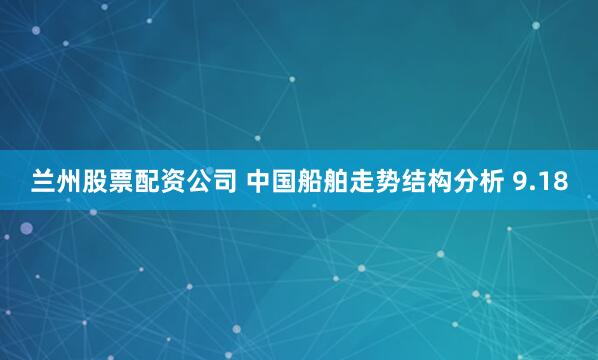 兰州股票配资公司 中国船舶走势结构分析 9.18