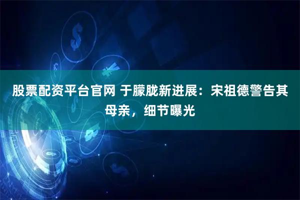 股票配资平台官网 于朦胧新进展：宋祖德警告其母亲，细节曝光