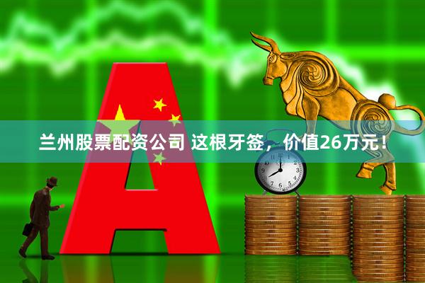 兰州股票配资公司 这根牙签，价值26万元！