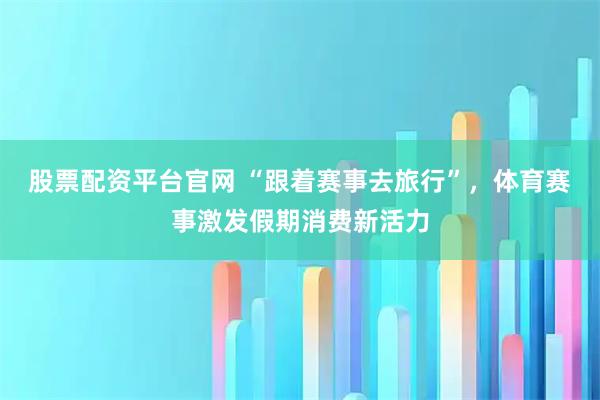 股票配资平台官网 “跟着赛事去旅行”，体育赛事激发假期消费新活力