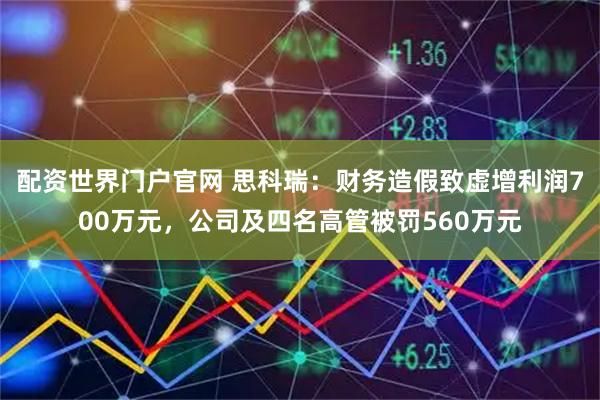配资世界门户官网 思科瑞：财务造假致虚增利润700万元，公司及四名高管被罚560万元