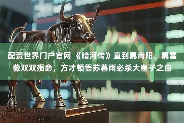 配资世界门户官网 《暗河传》直到慕青阳、慕雪薇双双殒命，方才顿悟苏暮雨必杀大皇子之由