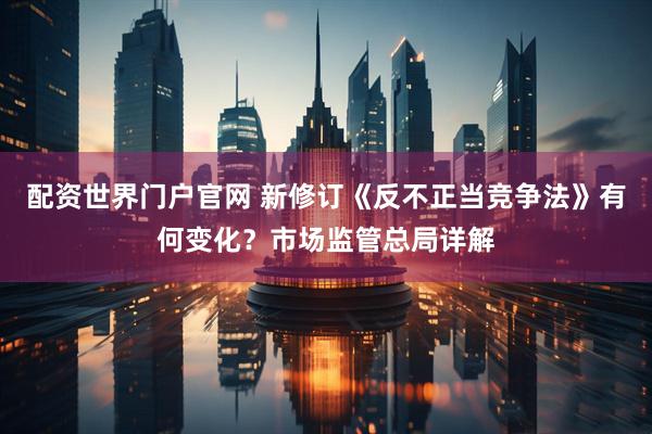 配资世界门户官网 新修订《反不正当竞争法》有何变化？市场监管总局详解