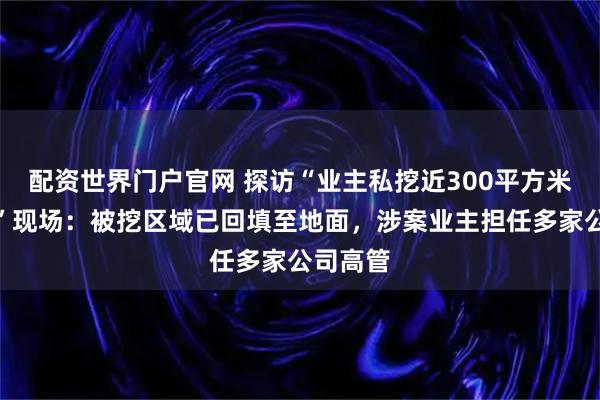 配资世界门户官网 探访“业主私挖近300平方米地下室”现场：被挖区域已回填至地面，涉案业主担任多家公司高管
