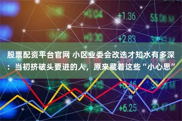 股票配资平台官网 小区业委会改选才知水有多深：当初挤破头要进的人，原来藏着这些“小心思”