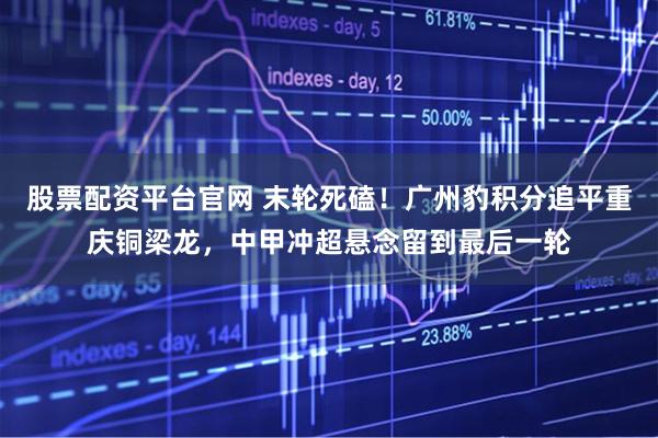 股票配资平台官网 末轮死磕！广州豹积分追平重庆铜梁龙，中甲冲超悬念留到最后一轮