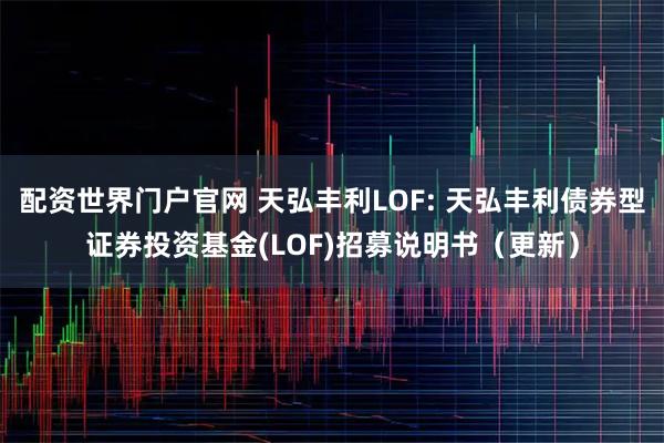 配资世界门户官网 天弘丰利LOF: 天弘丰利债券型证券投资基金(LOF)招募说明书（更新）