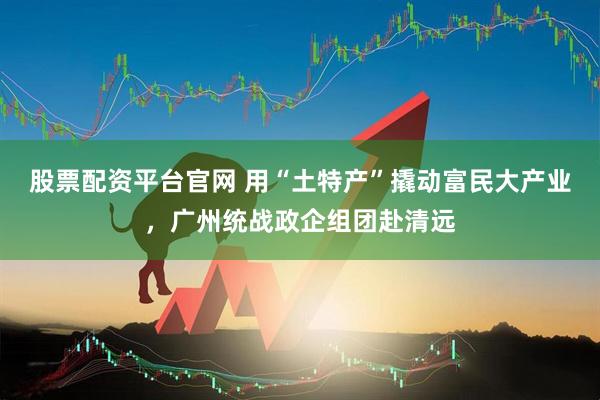 股票配资平台官网 用“土特产”撬动富民大产业，广州统战政企组团赴清远