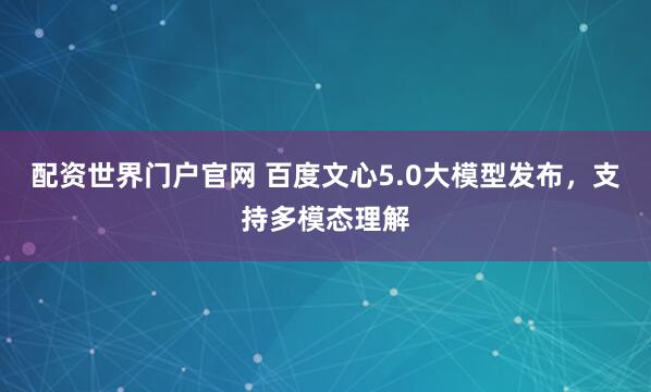 配资世界门户官网 百度文心5.0大模型发布，支持多模态理解