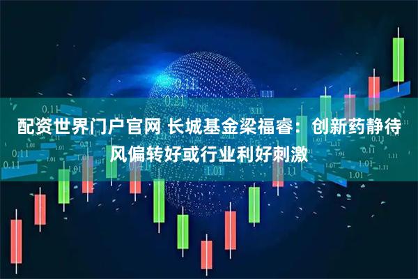 配资世界门户官网 长城基金梁福睿：创新药静待风偏转好或行业利好刺激