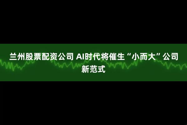 兰州股票配资公司 AI时代将催生“小而大”公司新范式
