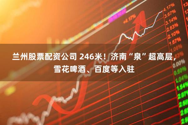 兰州股票配资公司 246米！济南“泉”超高层，雪花啤酒、百度等入驻