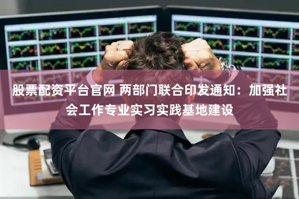 股票配资平台官网 两部门联合印发通知：加强社会工作专业实习实践基地建设