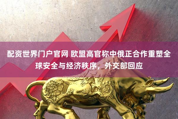 配资世界门户官网 欧盟高官称中俄正合作重塑全球安全与经济秩序，外交部回应