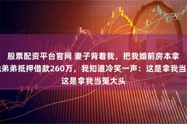 股票配资平台官网 妻子背着我，把我婚前房本拿去给她弟弟抵押借款260万，我知道冷笑一声：这是拿我当冤大头