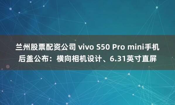 兰州股票配资公司 vivo S50 Pro mini手机后盖公布：横向相机设计、6.31英寸直屏