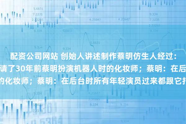 配资公司网站 创始人讲述制作蔡明仿生人经过：约一个半月完成制作，请了30年前蔡明扮演机器人时的化妆师；蔡明：在后台时所有年轻演员过来都跟它打招呼