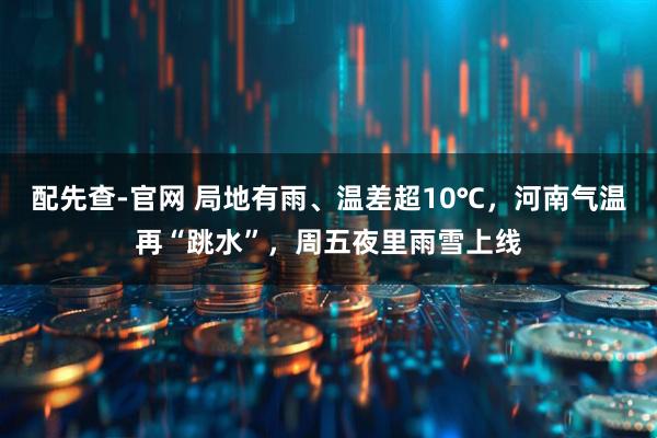 配先查-官网 局地有雨、温差超10℃，河南气温再“跳水”，周五夜里雨雪上线