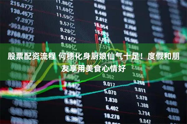 股票配资流程 何穗化身厨娘仙气十足！度假和朋友享用美食心情好