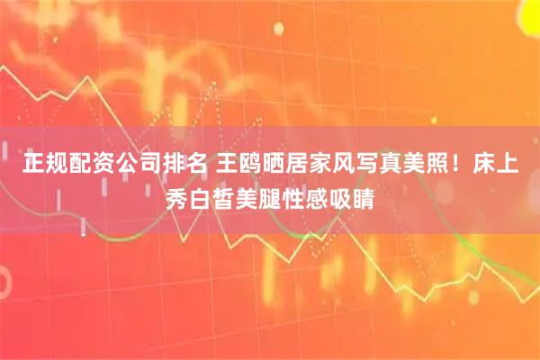 正规配资公司排名 王鸥晒居家风写真美照！床上秀白皙美腿性感吸睛