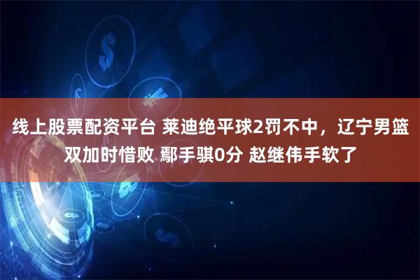 线上股票配资平台 莱迪绝平球2罚不中，辽宁男篮双加时惜败 鄢手骐0分 赵继伟手软了