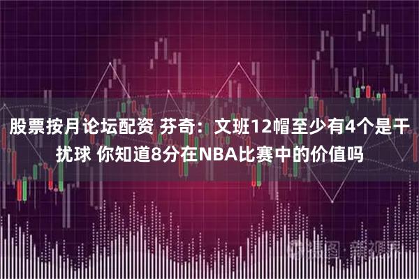 股票按月论坛配资 芬奇：文班12帽至少有4个是干扰球 你知道8分在NBA比赛中的价值吗