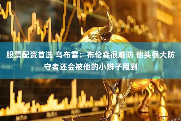 股票配资首选 乌布雷：布伦森很难防 他头很大防守者还会被他的小辫子甩到