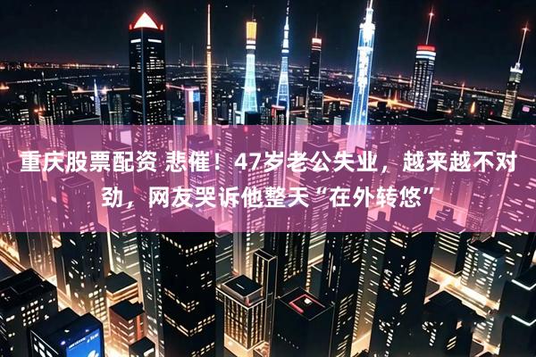 重庆股票配资 悲催！47岁老公失业，越来越不对劲，网友哭诉他整天“在外转悠”