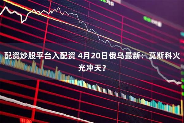 配资炒股平台入配资 4月20日俄乌最新：莫斯科火光冲天？