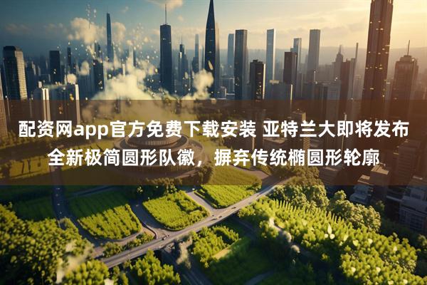配资网app官方免费下载安装 亚特兰大即将发布全新极简圆形队徽，摒弃传统椭圆形轮廓