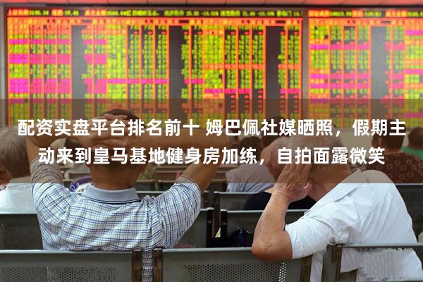 配资实盘平台排名前十 姆巴佩社媒晒照，假期主动来到皇马基地健身房加练，自拍面露微笑