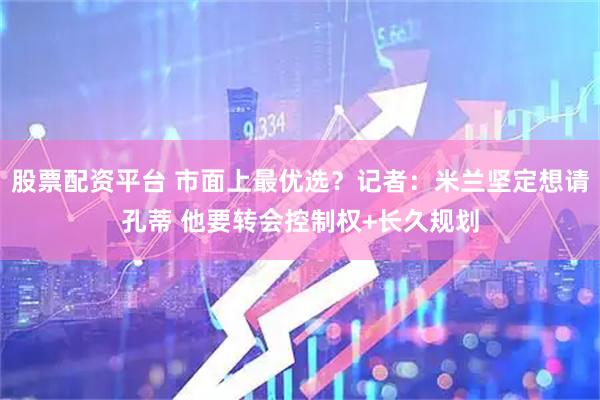 股票配资平台 市面上最优选？记者：米兰坚定想请孔蒂 他要转会控制权+长久规划