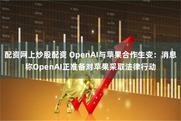 配资网上炒股配资 OpenAI与苹果合作生变：消息称OpenAI正准备对苹果采取法律行动